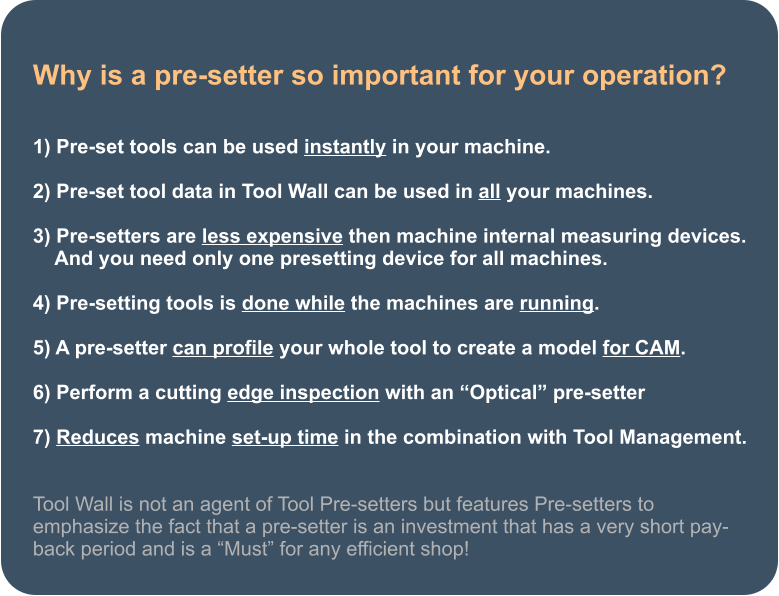 Why is a pre-setter so important for your operation?   1) Pre-set tools can be used instantly in your machine.  2) Pre-set tool data in Tool Wall can be used in all your machines.  3) Pre-setters are less expensive then machine internal measuring devices.     And you need only one presetting device for all machines.               4) Pre-setting tools is done while the machines are running.  5) A pre-setter can profile your whole tool to create a model for CAM.  6) Perform a cutting edge inspection with an Optical pre-setter  7) Reduces machine set-up time in the combination with Tool Management.   Tool Wall is not an agent of Tool Pre-setters but features Pre-setters to emphasize the fact that a pre-setter is an investment that has a very short pay-back period and is a Must for any efficient shop!