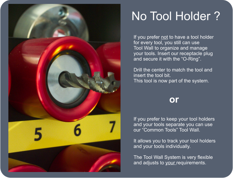 No Tool Holder ? If you prefer not to have a tool holder for every tool, you still can use Tool Wall to organize and manage your tools. Insert our receptacle plug and secure it with the O-Ring.  Drill the center to match the tool and insert the tool bit. This tool is now part of the system. or If you prefer to keep your tool holders and your tools separate you can use our Common Tools Tool Wall.  It allows you to track your tool holders and your tools individually.   The Tool Wall System is very flexible and adjusts to your requirements.