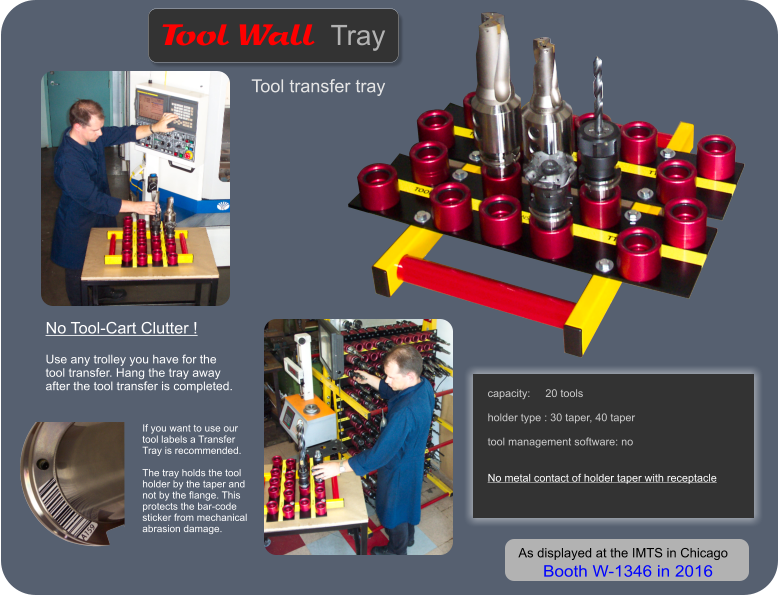 capacity:     20 tools  holder type : 30 taper, 40 taper  tool management software: no   No metal contact of holder taper with receptacle    Tool transfer tray   Wall   Tool Tray No Tool-Cart Clutter !   Use any trolley you have for the tool transfer. Hang the tray away after the tool transfer is completed. If you want to use our tool labels a Transfer Tray is recommended.  The tray holds the tool holder by the taper and not by the flange. This protects the bar-code sticker from mechanical abrasion damage. As displayed at the IMTS in Chicago  Booth W-1346 in 2016