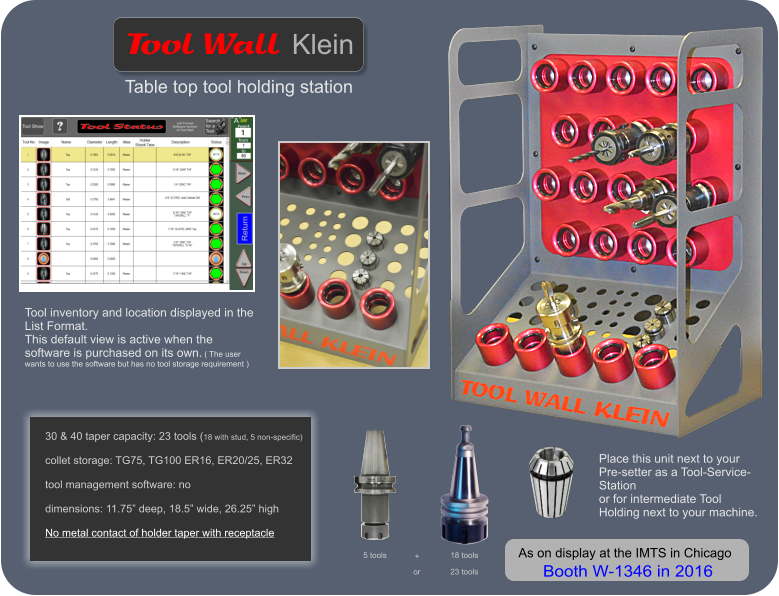 30 & 40 taper capacity: 23 tools (18 with stud, 5 non-specific)  collet storage: TG75, TG100 ER16, ER20/25, ER32  tool management software: no  dimensions: 11.75 deep, 18.5 wide, 26.25 high  No metal contact of holder taper with receptacle    Table top tool holding station   Wall   Tool Klein Tool inventory and location displayed in the List Format.  This default view is active when the software is purchased on its own. ( The user wants to use the software but has no tool storage requirement ) 5 tools 18 tools + or 23 tools Place this unit next to your Pre-setter as a Tool-Service-Station or for intermediate Tool Holding next to your machine.   As on display at the IMTS in Chicago  Booth W-1346 in 2016