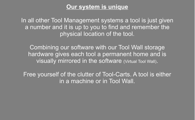 Our system is unique  In all other Tool Management systems a tool is just given a number and it is up to you to find and remember the physical location of the tool.  Combining our software with our Tool Wall storage hardware gives each tool a permanent home and is visually mirrored in the software (Virtual Tool Wall).  Free yourself of the clutter of Tool-Carts. A tool is either in a machine or in Tool Wall.