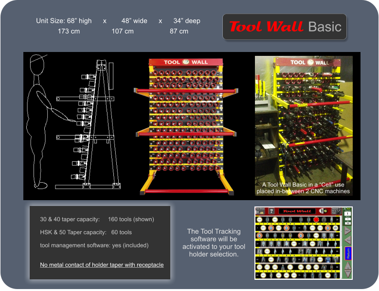 Unit Size: 68 high      x        48 wide      x      34 deep 30 & 40 taper capacity:     160 tools (shown)  HSK & 50 Taper capacity:   60 tools  tool management software: yes (included)   No metal contact of holder taper with receptacle           Wall   Tool Basic 173 cm	         107 cm		 87 cm A Tool Wall Basic in a Cell use placed in-between 2 CNC machines The Tool Tracking software will be activated to your tool holder selection.