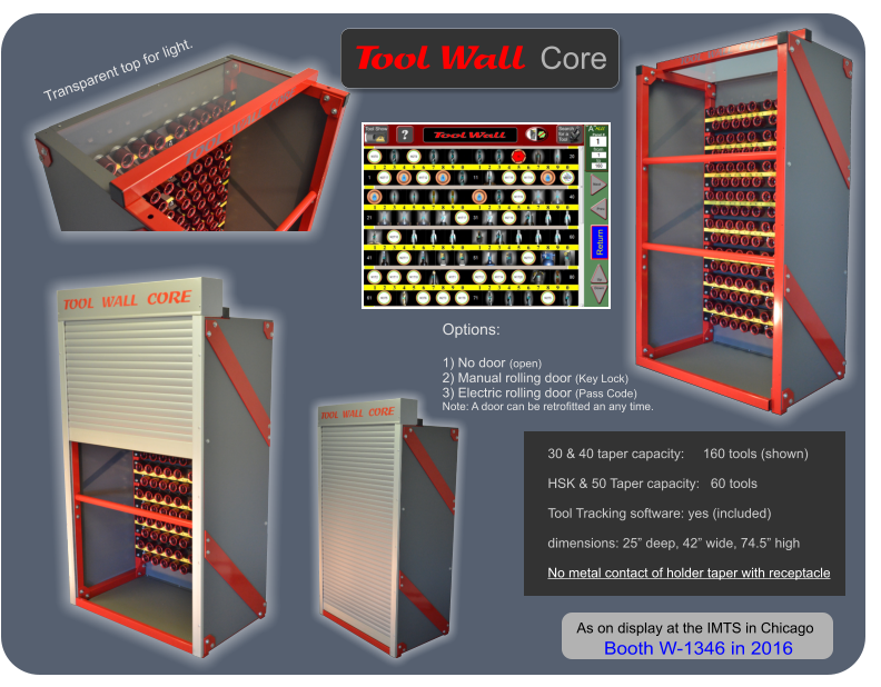 30 & 40 taper capacity:     160 tools (shown)  HSK & 50 Taper capacity:   60 tools  Tool Tracking software: yes (included)  dimensions: 25 deep, 42 wide, 74.5 high  No metal contact of holder taper with receptacle         Options:  1) No door (open) 2) Manual rolling door (Key Lock) 3) Electric rolling door (Pass Code) Note: A door can be retrofitted an any time.   Wall   Tool Core Transparent top for light.  As on display at the IMTS in Chicago  Booth W-1346 in 2016